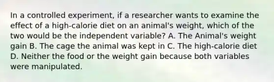 In a controlled experiment, if a researcher wants to examine the effect of a high-calorie diet on an animal's weight, which of the two would be the independent variable? A. The Animal's weight gain B. The cage the animal was kept in C. The high-calorie diet D. Neither the food or the weight gain because both variables were manipulated.