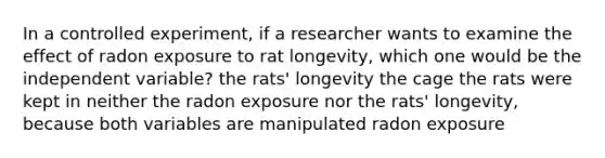 In a controlled experiment, if a researcher wants to examine the effect of radon exposure to rat longevity, which one would be the independent variable? the rats' longevity the cage the rats were kept in neither the radon exposure nor the rats' longevity, because both variables are manipulated radon exposure