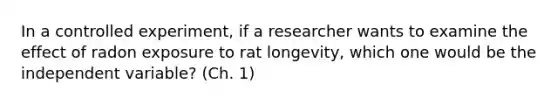 In a controlled experiment, if a researcher wants to examine the effect of radon exposure to rat longevity, which one would be the independent variable? (Ch. 1)