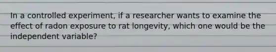 In a controlled experiment, if a researcher wants to examine the effect of radon exposure to rat longevity, which one would be the independent variable?