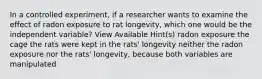 In a controlled experiment, if a researcher wants to examine the effect of radon exposure to rat longevity, which one would be the independent variable? View Available Hint(s) radon exposure the cage the rats were kept in the rats' longevity neither the radon exposure nor the rats' longevity, because both variables are manipulated