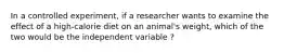 In a controlled experiment, if a researcher wants to examine the effect of a high-calorie diet on an animal's weight, which of the two would be the independent variable ?