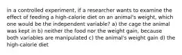 in a controlled experiment, if a researcher wants to examine the effect of feeding a high-calorie diet on an animal's weight, which one would be the independent variable? a) the cage the animal was kept in b) neither the food nor the weight gain, because both variables are manipulated c) the animal's weight gain d) the high-calorie diet