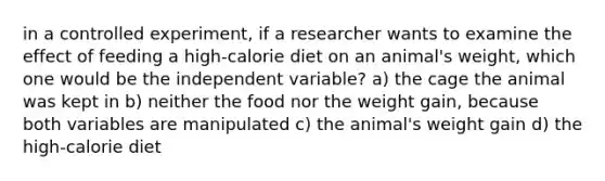 in a controlled experiment, if a researcher wants to examine the effect of feeding a high-calorie diet on an animal's weight, which one would be the independent variable? a) the cage the animal was kept in b) neither the food nor the weight gain, because both variables are manipulated c) the animal's weight gain d) the high-calorie diet