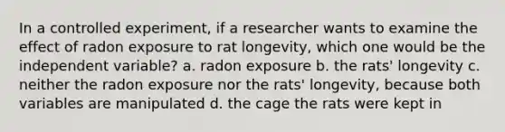 In a controlled experiment, if a researcher wants to examine the effect of radon exposure to rat longevity, which one would be the independent variable? a. radon exposure b. the rats' longevity c. neither the radon exposure nor the rats' longevity, because both variables are manipulated d. the cage the rats were kept in