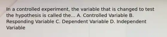 In a controlled experiment, the variable that is changed to test the hypothesis is called the... A. Controlled Variable B. Responding Variable C. Dependent Variable D. Independent Variable