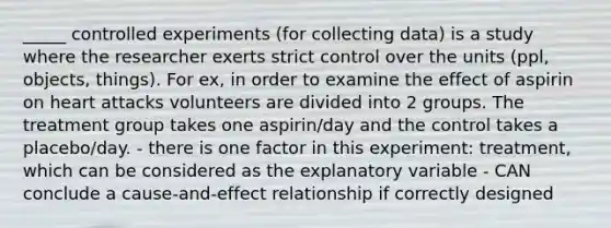 _____ controlled experiments (for collecting data) is a study where the researcher exerts strict control over the units (ppl, objects, things). For ex, in order to examine the effect of aspirin on heart attacks volunteers are divided into 2 groups. The treatment group takes one aspirin/day and the control takes a placebo/day. - there is one factor in this experiment: treatment, which can be considered as the explanatory variable - CAN conclude a cause-and-effect relationship if correctly designed