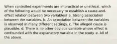 When controlled experiments are impractical or unethical, which of the following would be necessary to establish a cause-and-effect relation between two variables? a. Strong association between the variables. b. An association between the variables is observed in many different settings. c. The alleged cause is plausible. d. There is no other obvious variable whose effect is confounded with the explanatory variable in the study. e. All of the above.