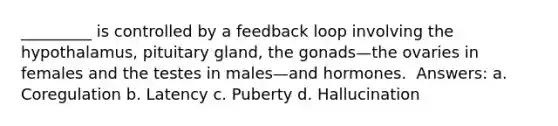 _________ is controlled by a feedback loop involving the hypothalamus, pituitary gland, the gonads—the ovaries in females and the testes in males—and hormones. ​ Answers: a. Coregulation b. Latency c. Puberty d. Hallucination