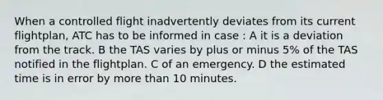 When a controlled flight inadvertently deviates from its current flightplan, ATC has to be informed in case : A it is a deviation from the track. B the TAS varies by plus or minus 5% of the TAS notified in the flightplan. C of an emergency. D the estimated time is in error by more than 10 minutes.