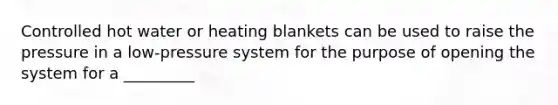 Controlled hot water or heating blankets can be used to raise the pressure in a low-pressure system for the purpose of opening the system for a _________