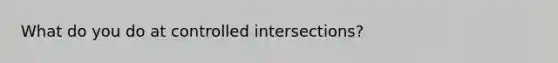 What do you do at controlled intersections?