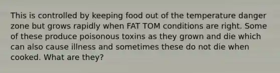 This is controlled by keeping food out of the temperature danger zone but grows rapidly when FAT TOM conditions are right. Some of these produce poisonous toxins as they grown and die which can also cause illness and sometimes these do not die when cooked. What are they?