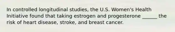 In controlled longitudinal studies, the U.S. Women's Health Initiative found that taking estrogen and progesterone ______ the risk of heart disease, stroke, and breast cancer.