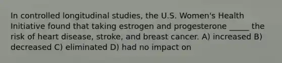 In controlled longitudinal studies, the U.S. Women's Health Initiative found that taking estrogen and progesterone _____ the risk of heart disease, stroke, and breast cancer. A) increased B) decreased C) eliminated D) had no impact on