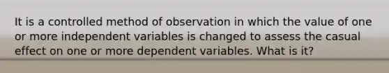 It is a controlled method of observation in which the value of one or more independent variables is changed to assess the casual effect on one or more dependent variables. What is it?