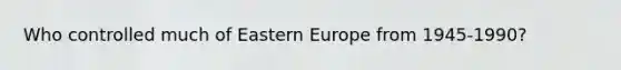 Who controlled much of Eastern Europe from 1945-1990?