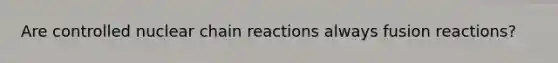 Are controlled nuclear chain reactions always fusion reactions?