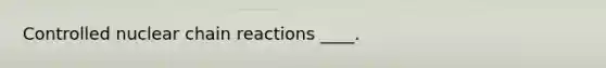 Controlled nuclear chain reactions ____.