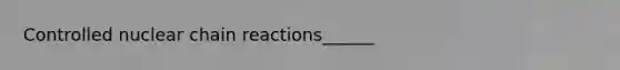 Controlled nuclear chain reactions______