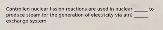 Controlled nuclear fission reactions are used in nuclear ______ to produce steam for the generation of electricity via a(n) ______ exchange system