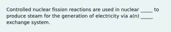 Controlled nuclear fission reactions are used in nuclear _____ to produce steam for the generation of electricity via a(n) _____ exchange system.