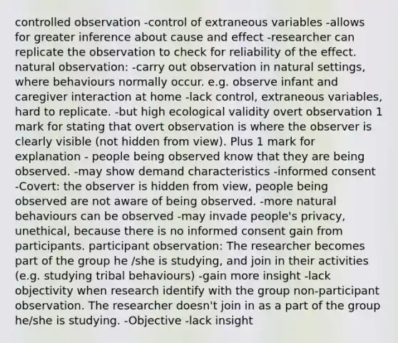 controlled observation -control of extraneous variables -allows for greater inference about cause and effect -researcher can replicate the observation to check for reliability of the effect. natural observation: -carry out observation in natural settings, where behaviours normally occur. e.g. observe infant and caregiver interaction at home -lack control, extraneous variables, hard to replicate. -but high ecological validity overt observation 1 mark for stating that overt observation is where the observer is clearly visible (not hidden from view). Plus 1 mark for explanation - people being observed know that they are being observed. -may show demand characteristics -informed consent -Covert: the observer is hidden from view, people being observed are not aware of being observed. -more natural behaviours can be observed -may invade people's privacy, unethical, because there is no informed consent gain from participants. participant observation: The researcher becomes part of the group he /she is studying, and join in their activities (e.g. studying tribal behaviours) -gain more insight -lack objectivity when research identify with the group non-participant observation. The researcher doesn't join in as a part of the group he/she is studying. -Objective -lack insight