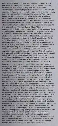 Controlled Observation Controlled observation tends to take place in a laboratory environment. It is focused on revealing quantitative data though it may also yield qualitative observations. The advantages of this approach include: Easy to reproduce. If you use a quantitative approach - it should be easy to get similar results by repeating the research. This may be important if the results are challenged at a high level in an organization. Easy to analyze. Quantitative data requires less effort to analyze than qualitative data. Quick to conduct. While recruitment may take a little time a lab conducted controlled observation is fairly fast to run. There is a possible drawback to this approach too: The Hawthorne Effect. This is an understanding that the act of observation of how someone does something can change their approach to carrying out the task. Naturalistic Observation A naturalistic observation involves studying the user "in the wild" and tends to be less structured (though a structured approach is certainly possible to a "in the wild" observation - it's really just a repeat of a controlled observation but outside of the lab). This means spending time with a user or group of users and observing their behavior with the product as they use it in day-to-day life. The observer records their observations as they see fit. This is very much an approach which leads to qualitative outputs. The advantages of this approach include: More reliable. When people use a product in real life - they are much more likely to encounter the frustrations (and benefits) of real life use than they are in a lab following a set of instructions. More useful for ideation. Qualitative research can generate lots of ideas for product improvement as it opens up possibilities that aren't found in quantitative research. However, there are some disadvantages to using this method too: It's difficult to include a representative sample. This kind of research is more expensive and time consuming to conduct than controlled observations and that limits the reach of the research. It's better to use this kind of research to create ideas and then test those ideas with other forms of research than to rely on the output of the research as gospel. It's difficult to make them replicable. Because of the problem with sample sizes - you are going to find very different results if you repeat the research. This is doubly true if you use a different observer (as observers will see different things in even identical situations). It's hard to manipulate external variables. For example, if it's raining when you observe your users working on a smartphone - their behavior is likely to be different to when it's sunny. You have no control over the weather "in the wild". What to Look for During User Observation It can help, when it comes to qualitative observation, to have some touch points to examine: What are users actually doing? As opposed to what you expected they might do. What routines do users have with the product? How are they integrating it into their lives? Record details - adding granularity and specificity to an observation can make it much more meaningful Ensure you're examining activities in their whole; look at how the product is used in context with their device and the flow of their lives and not just at the product itself. Don't be afraid to get quantitative. If you see an example of behavior that you think may be repeated - make a note of it and look for it in future observations.