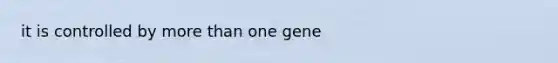 it is controlled by more than one gene