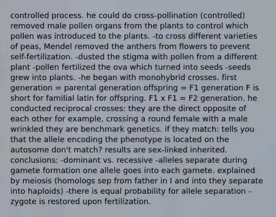 controlled process. he could do cross-pollination (controlled) removed male pollen organs from the plants to control which pollen was introduced to the plants. -to cross different varieties of peas, Mendel removed the anthers from flowers to prevent self-fertilization. -dusted the stigma with pollen from a different plant -pollen fertilized the ova which turned into seeds -seeds grew into plants. -he began with monohybrid crosses. first generation = parental generation offspring = F1 generation F is short for familial latin for offspring. F1 x F1 = F2 generation. he conducted reciprocal crosses: they are the direct opposite of each other for example, crossing a round female with a male wrinkled they are benchmark genetics. if they match: tells you that the allele encoding the phenotype is located on the autosome don't match? results are sex-linked inherited. conclusions: -dominant vs. recessive -alleles separate during gamete formation one allele goes into each gamete. explained by meiosis (homologs sep from father in I and into they separate into haploids) -there is equal probability for allele separation -zygote is restored upon fertilization.