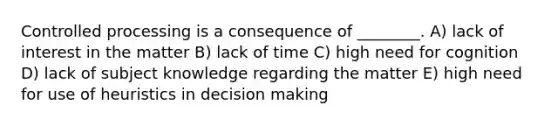 Controlled processing is a consequence of ________. A) lack of interest in the matter B) lack of time C) high need for cognition D) lack of subject knowledge regarding the matter E) high need for use of heuristics in decision making