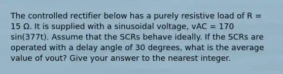 The controlled rectifier below has a purely resistive load of R = 15 Ω. It is supplied with a sinusoidal voltage, vAC = 170 sin(377t). Assume that the SCRs behave ideally. If the SCRs are operated with a delay angle of 30 degrees, what is the average value of vout? Give your answer to the nearest integer.