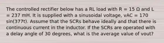 The controlled rectifier below has a RL load with R = 15 Ω and L = 237 mH. It is supplied with a sinusoidal voltage, vAC = 170 sin(377t). Assume that the SCRs behave ideally and that there is continuous current in the inductor. If the SCRs are operated with a delay angle of 30 degrees, what is the average value of vout?