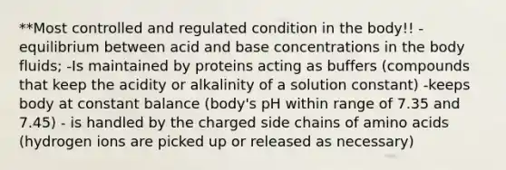 **Most controlled and regulated condition in the body!! -equilibrium between acid and base concentrations in the body fluids; -Is maintained by proteins acting as buffers (compounds that keep the acidity or alkalinity of a solution constant) -keeps body at constant balance (body's pH within range of 7.35 and 7.45) - is handled by the charged side chains of amino acids (hydrogen ions are picked up or released as necessary)