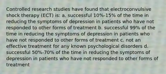 Controlled research studies have found that electroconvulsive shock therapy (ECT) is: a. successful 10%-15% of the time in reducing the symptoms of depression in patients who have not responded to other forms of treatment b. successful 99% of the time in reducing the symptoms of depression in patients who have not responded to other forms of treatment c. not an effective treatment for any known psychological disorders d. successful 50%-70% of the time in reducing the symptoms of depression in patients who have not responded to other forms of treatment