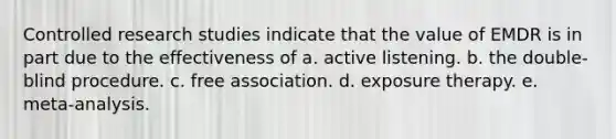 Controlled research studies indicate that the value of EMDR is in part due to the effectiveness of a. active listening. b. the double-blind procedure. c. free association. d. exposure therapy. e. meta-analysis.