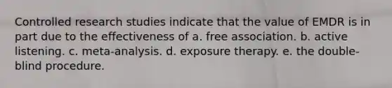 Controlled research studies indicate that the value of EMDR is in part due to the effectiveness of a. free association. b. active listening. c. meta-analysis. d. exposure therapy. e. the double-blind procedure.