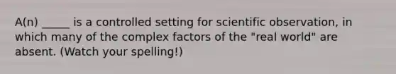 A(n) _____ is a controlled setting for scientific observation, in which many of the complex factors of the "real world" are absent. (Watch your spelling!)