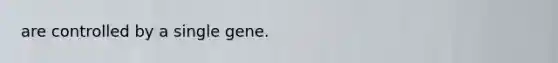 are controlled by a single gene.