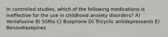 In controlled studies, which of the following medications is ineffective for the use in childhood anxiety disorders? A) Venlafaxine B) SSRIs C) Buspirone D) Tricyclic antidepressants E) Benzodiazepines