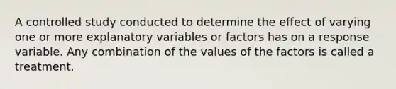 A controlled study conducted to determine the effect of varying one or more explanatory variables or factors has on a response variable. Any combination of the values of the factors is called a treatment.