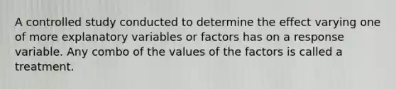 A controlled study conducted to determine the effect varying one of more explanatory variables or factors has on a response variable. Any combo of the values of the factors is called a treatment.