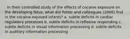 . In their controlled study of the effects of cocaine exposure on the developing fetus, what did Potter and colleagues (2000) find in the cocaine-exposed infants? a. subtle deficits in cardiac regulatory processes b. subtle deficits in reflexive responding c. subtle deficits in visual information processing d. subtle deficits in auditory information processing