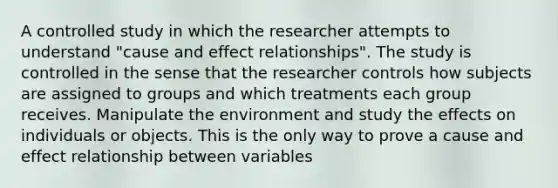 A controlled study in which the researcher attempts to understand "cause and effect relationships". The study is controlled in the sense that the researcher controls how subjects are assigned to groups and which treatments each group receives. Manipulate the environment and study the effects on individuals or objects. This is the only way to prove a cause and effect relationship between variables