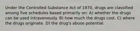 Under the Controlled Substance Act of 1970, drugs are classified among five schedules based primarily on: A) whether the drugs can be used intravenously. B) how much the drugs cost. C) where the drugs originate. D) the drug's abuse potential.