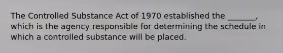 The Controlled Substance Act of 1970 established the _______, which is the agency responsible for determining the schedule in which a controlled substance will be placed.