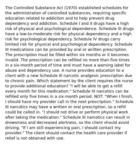 The Controlled Substance Act (1970) established schedules for the administration of controlled substances, requiring specific education related to addiction and to help prevent drug dependency and addiction. Schedule I and II drugs have a high risk of physical and psychological dependence. Schedule III drugs have a low-to-moderate risk for physical dependency and a high risk for psychological dependency. Schedule IV drugs carry limited risk for physical and psychological dependency. Schedule III medications can be provided by oral or written prescription. The prescription must be filled within six months or it becomes invalid. The prescription can be refilled no more than five times in a six-month period of time and must have a warning label for abuse and dependency use. A nurse provides education to a client with a new Schedule III narcotic analgesic prescription due to chronic pain. Which statement by the client requires the nurse to provide additional education? "I will be able to get a refill every month for this medication." Schedule III narcotics can be refilled only five times in a six-month period. NOT: "When I finish, I should have my provider call in the next prescription." Schedule III narcotics may have a written or oral prescription, so a refill could be called in. "I should not drive or perform physical work after taking the medication." Schedule III narcotics can result in drowsiness and decreased alertness, so the client should avoid driving. "If I am still experiencing pain, I should contact my provider." The client should contact the health care provider if relief is not obtained with use.