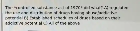 The *controlled substance act of 1970* did what? A) regulated the use and distribution of drugs having abuse/addictive potential B) Established schedules of drugs based on their addictive potential C) All of the above