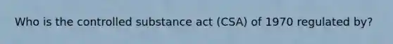 Who is the controlled substance act (CSA) of 1970 regulated by?