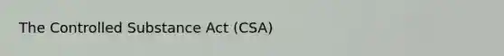 The Controlled Substance Act (CSA)